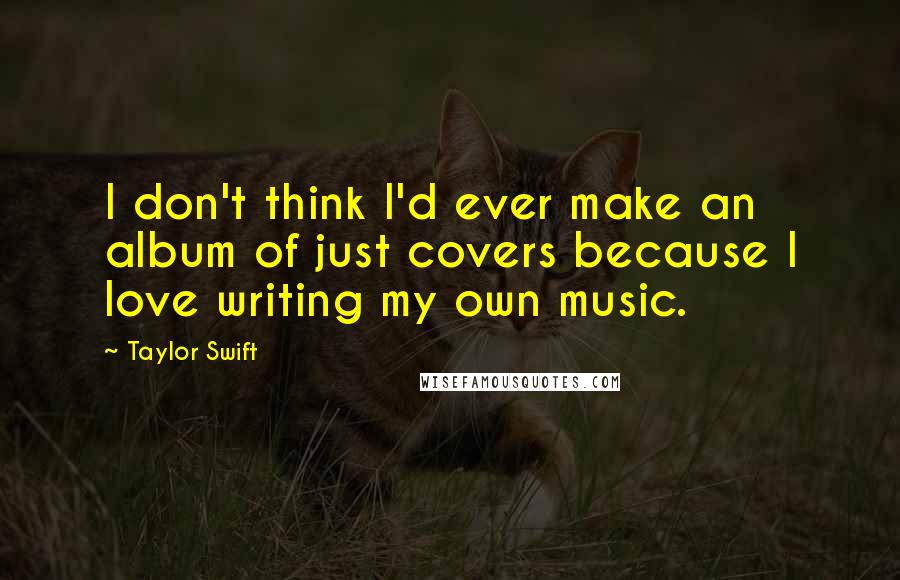 Taylor Swift Quotes: I don't think I'd ever make an album of just covers because I love writing my own music.