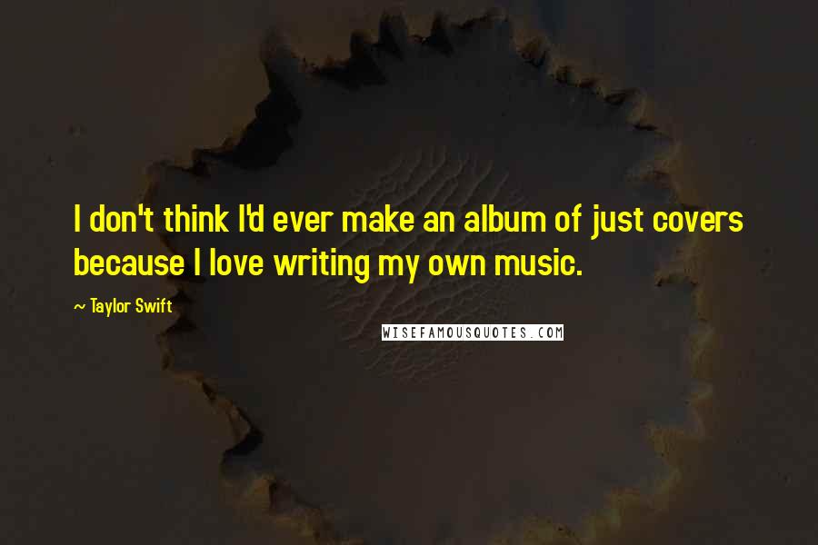 Taylor Swift Quotes: I don't think I'd ever make an album of just covers because I love writing my own music.