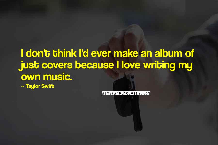 Taylor Swift Quotes: I don't think I'd ever make an album of just covers because I love writing my own music.