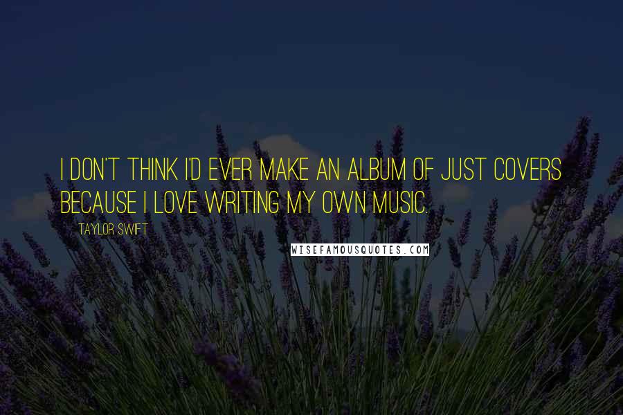 Taylor Swift Quotes: I don't think I'd ever make an album of just covers because I love writing my own music.