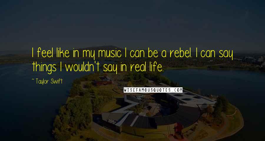 Taylor Swift Quotes: I feel like in my music I can be a rebel. I can say things I wouldn't say in real life.