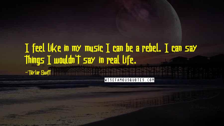 Taylor Swift Quotes: I feel like in my music I can be a rebel. I can say things I wouldn't say in real life.