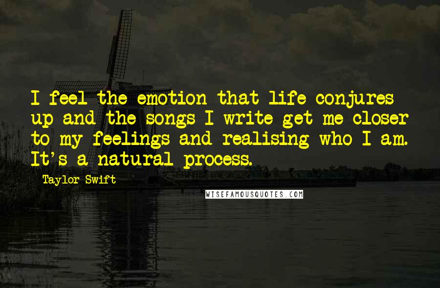 Taylor Swift Quotes: I feel the emotion that life conjures up and the songs I write get me closer to my feelings and realising who I am. It's a natural process.