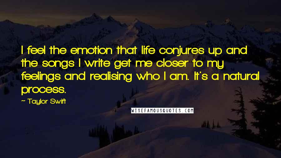 Taylor Swift Quotes: I feel the emotion that life conjures up and the songs I write get me closer to my feelings and realising who I am. It's a natural process.