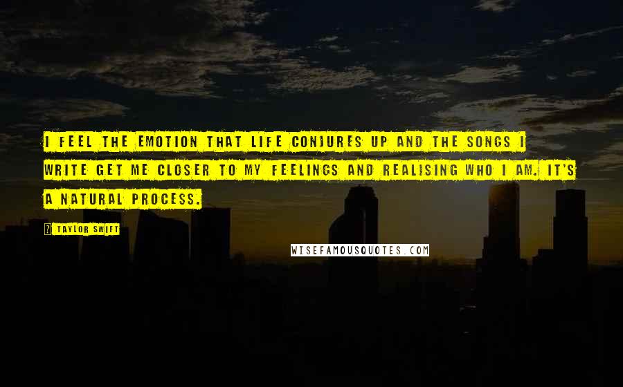 Taylor Swift Quotes: I feel the emotion that life conjures up and the songs I write get me closer to my feelings and realising who I am. It's a natural process.