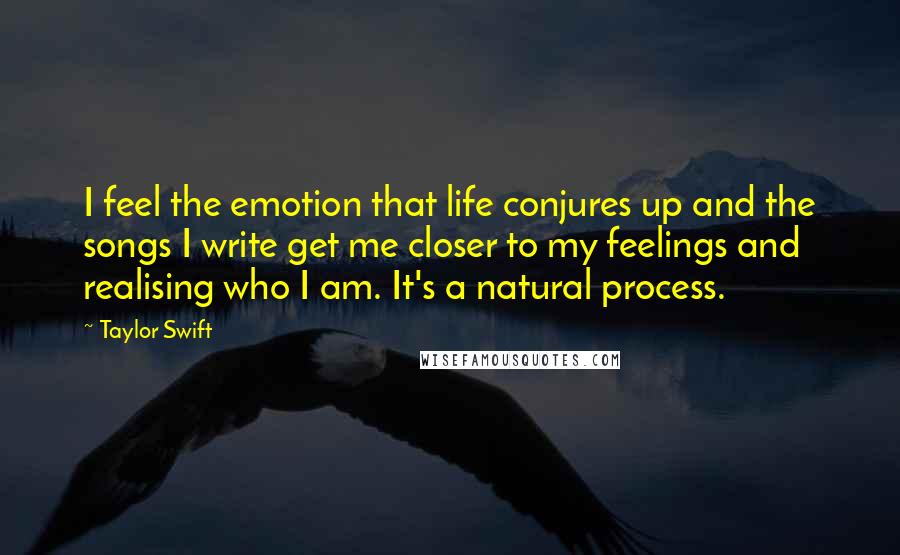 Taylor Swift Quotes: I feel the emotion that life conjures up and the songs I write get me closer to my feelings and realising who I am. It's a natural process.