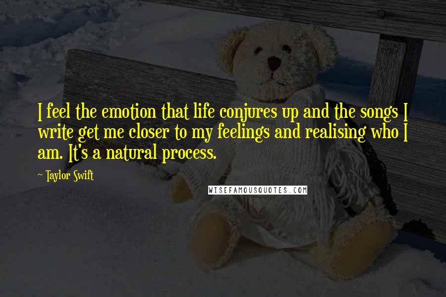 Taylor Swift Quotes: I feel the emotion that life conjures up and the songs I write get me closer to my feelings and realising who I am. It's a natural process.