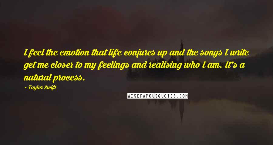 Taylor Swift Quotes: I feel the emotion that life conjures up and the songs I write get me closer to my feelings and realising who I am. It's a natural process.