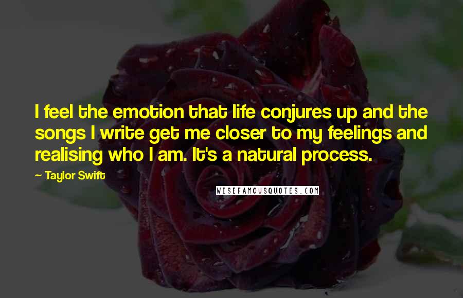 Taylor Swift Quotes: I feel the emotion that life conjures up and the songs I write get me closer to my feelings and realising who I am. It's a natural process.