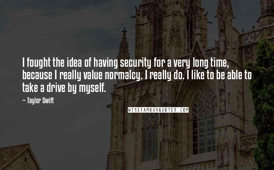 Taylor Swift Quotes: I fought the idea of having security for a very long time, because I really value normalcy. I really do. I like to be able to take a drive by myself.