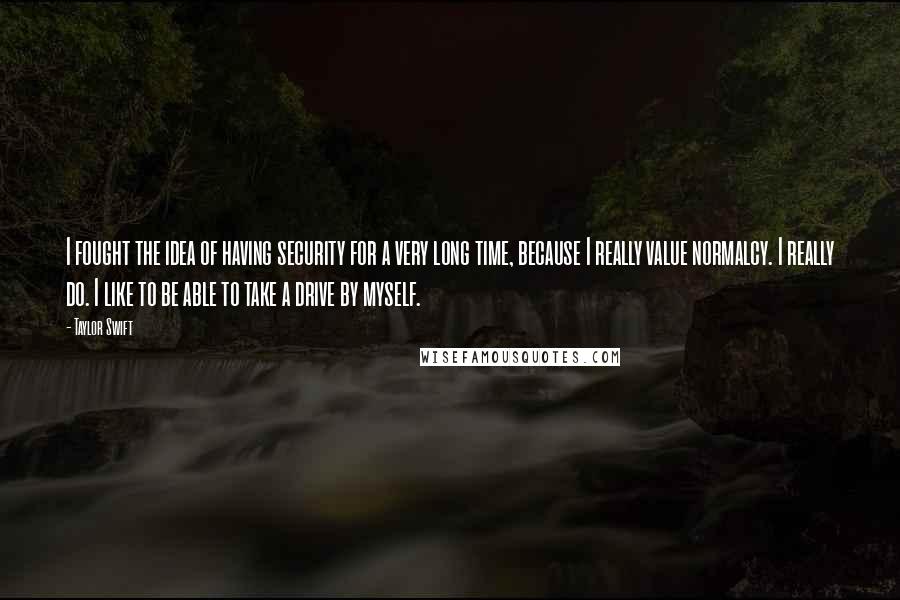 Taylor Swift Quotes: I fought the idea of having security for a very long time, because I really value normalcy. I really do. I like to be able to take a drive by myself.