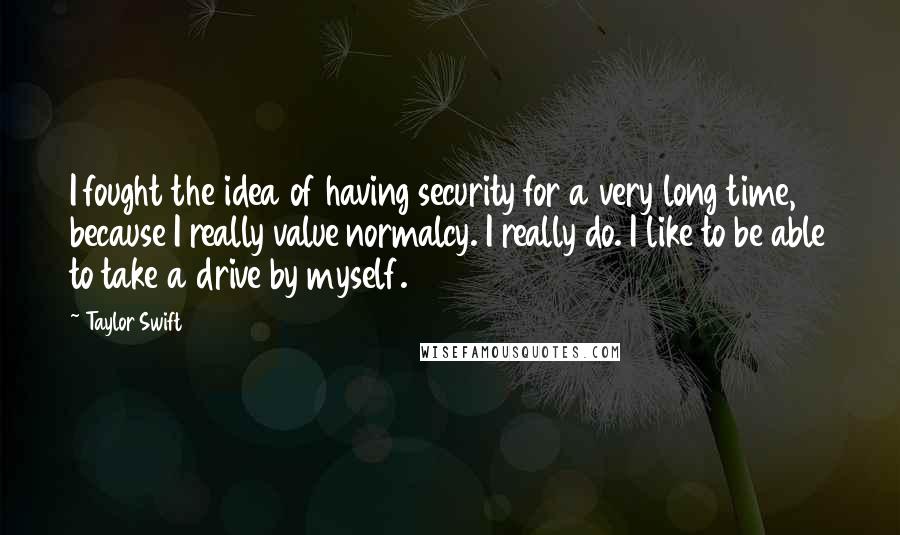 Taylor Swift Quotes: I fought the idea of having security for a very long time, because I really value normalcy. I really do. I like to be able to take a drive by myself.