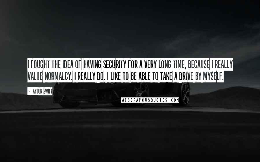 Taylor Swift Quotes: I fought the idea of having security for a very long time, because I really value normalcy. I really do. I like to be able to take a drive by myself.