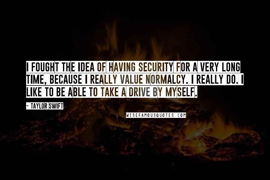 Taylor Swift Quotes: I fought the idea of having security for a very long time, because I really value normalcy. I really do. I like to be able to take a drive by myself.