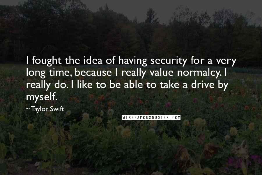 Taylor Swift Quotes: I fought the idea of having security for a very long time, because I really value normalcy. I really do. I like to be able to take a drive by myself.