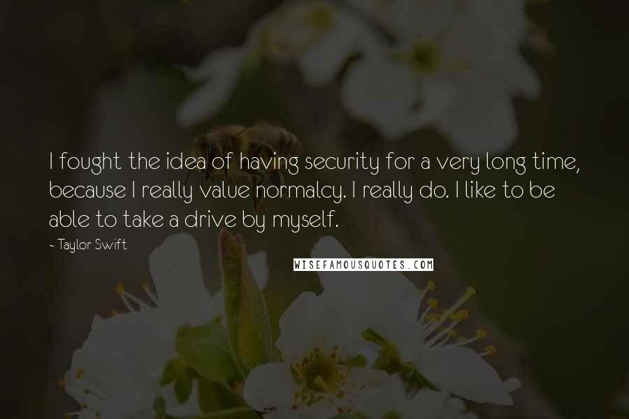 Taylor Swift Quotes: I fought the idea of having security for a very long time, because I really value normalcy. I really do. I like to be able to take a drive by myself.