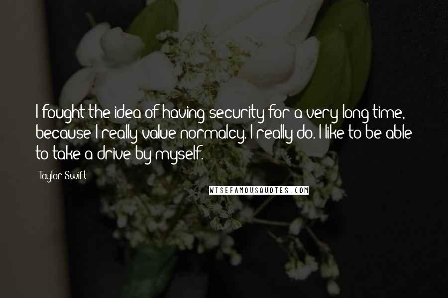 Taylor Swift Quotes: I fought the idea of having security for a very long time, because I really value normalcy. I really do. I like to be able to take a drive by myself.