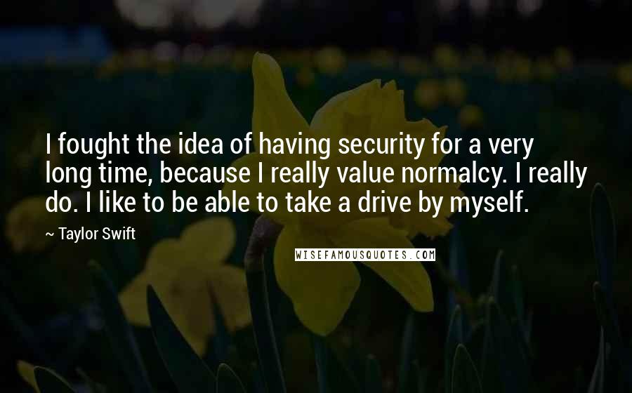 Taylor Swift Quotes: I fought the idea of having security for a very long time, because I really value normalcy. I really do. I like to be able to take a drive by myself.