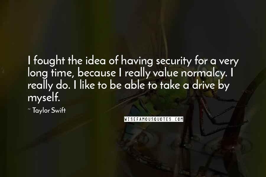 Taylor Swift Quotes: I fought the idea of having security for a very long time, because I really value normalcy. I really do. I like to be able to take a drive by myself.