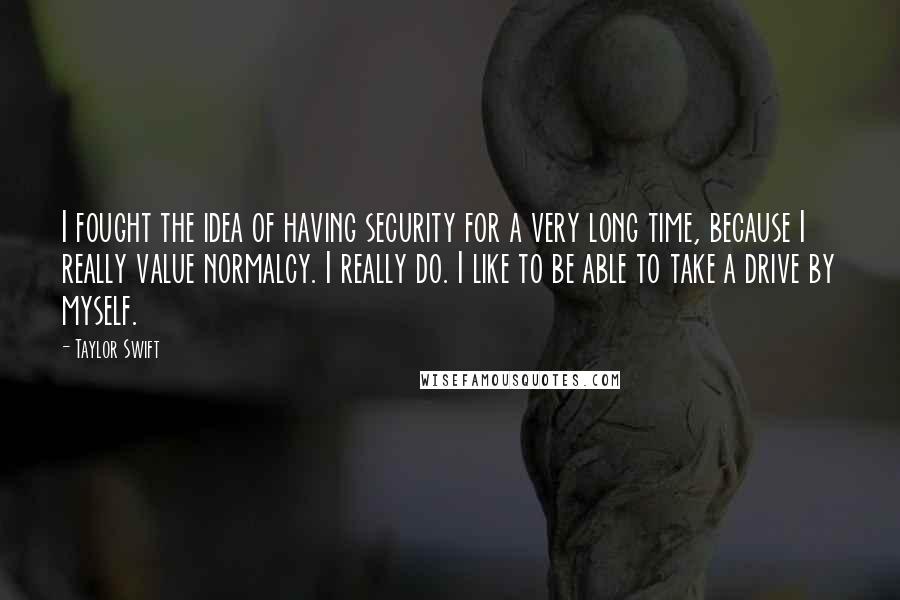 Taylor Swift Quotes: I fought the idea of having security for a very long time, because I really value normalcy. I really do. I like to be able to take a drive by myself.