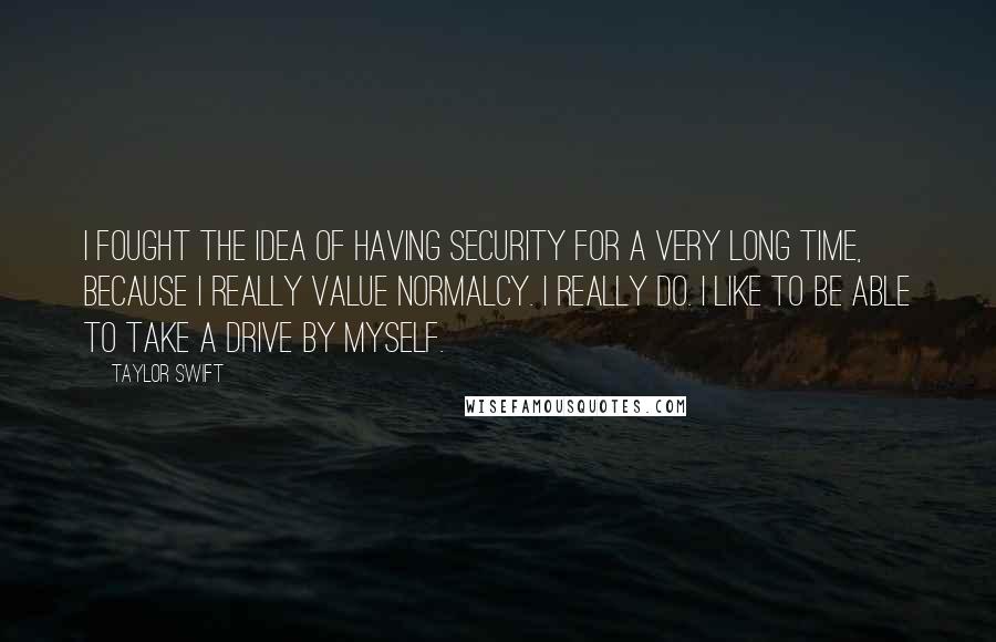 Taylor Swift Quotes: I fought the idea of having security for a very long time, because I really value normalcy. I really do. I like to be able to take a drive by myself.