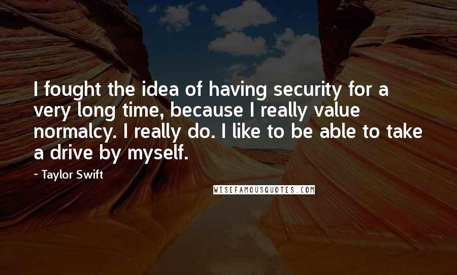 Taylor Swift Quotes: I fought the idea of having security for a very long time, because I really value normalcy. I really do. I like to be able to take a drive by myself.