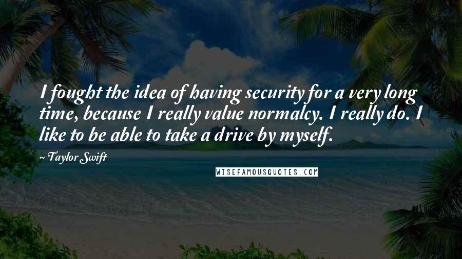 Taylor Swift Quotes: I fought the idea of having security for a very long time, because I really value normalcy. I really do. I like to be able to take a drive by myself.