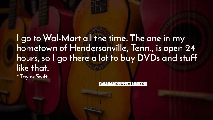 Taylor Swift Quotes: I go to Wal-Mart all the time. The one in my hometown of Hendersonville, Tenn., is open 24 hours, so I go there a lot to buy DVDs and stuff like that.