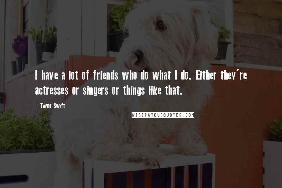 Taylor Swift Quotes: I have a lot of friends who do what I do. Either they're actresses or singers or things like that.