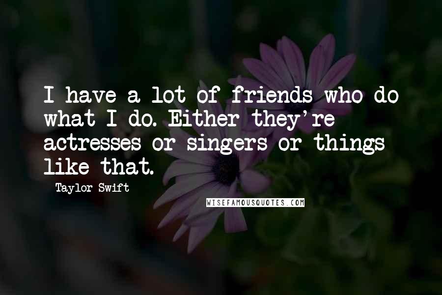 Taylor Swift Quotes: I have a lot of friends who do what I do. Either they're actresses or singers or things like that.