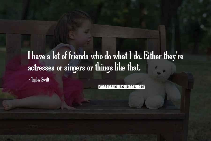 Taylor Swift Quotes: I have a lot of friends who do what I do. Either they're actresses or singers or things like that.