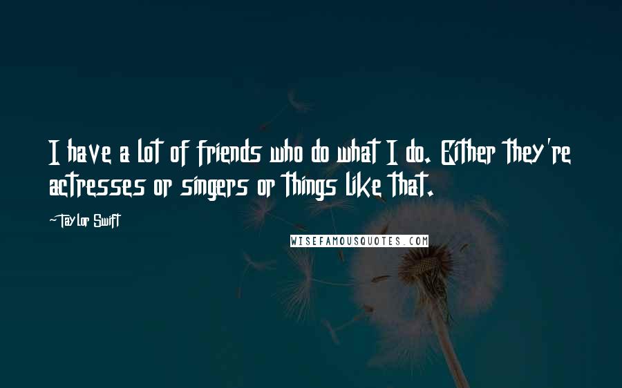 Taylor Swift Quotes: I have a lot of friends who do what I do. Either they're actresses or singers or things like that.