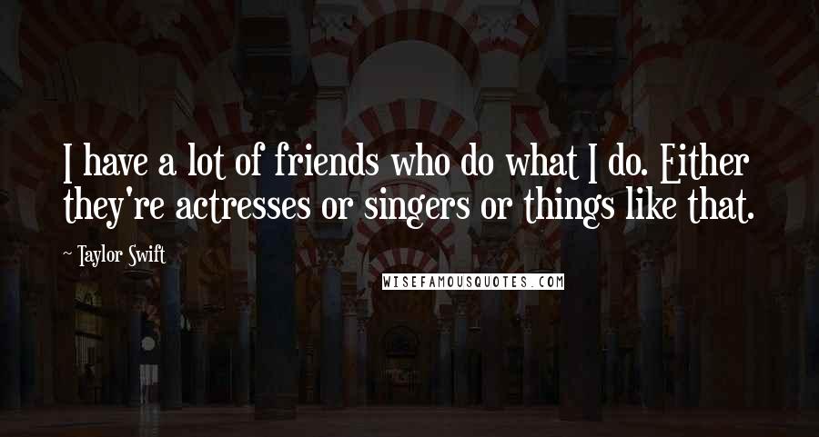 Taylor Swift Quotes: I have a lot of friends who do what I do. Either they're actresses or singers or things like that.