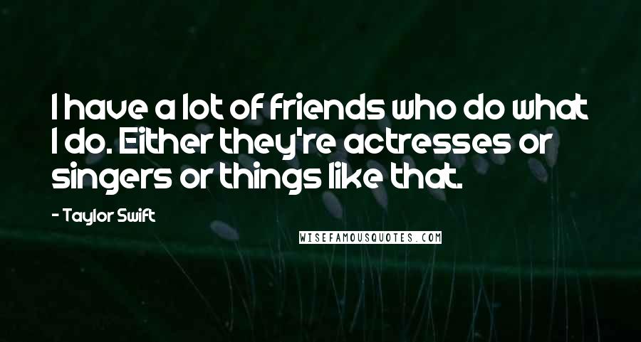Taylor Swift Quotes: I have a lot of friends who do what I do. Either they're actresses or singers or things like that.