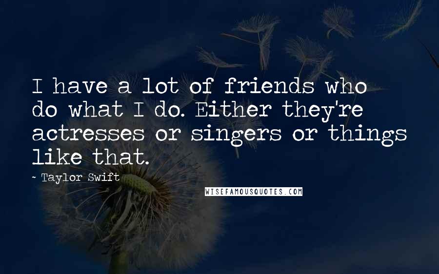 Taylor Swift Quotes: I have a lot of friends who do what I do. Either they're actresses or singers or things like that.