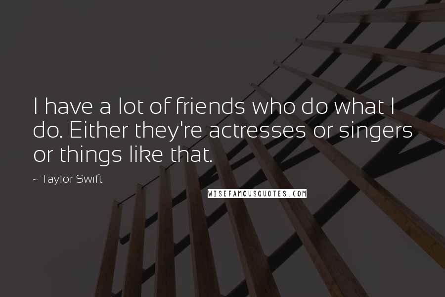 Taylor Swift Quotes: I have a lot of friends who do what I do. Either they're actresses or singers or things like that.