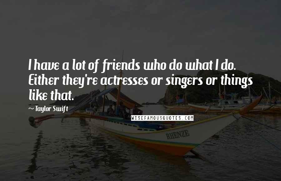 Taylor Swift Quotes: I have a lot of friends who do what I do. Either they're actresses or singers or things like that.