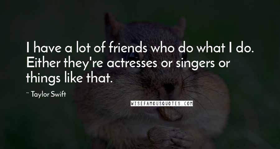 Taylor Swift Quotes: I have a lot of friends who do what I do. Either they're actresses or singers or things like that.