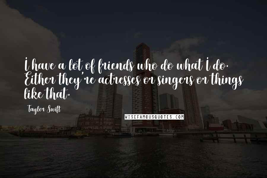 Taylor Swift Quotes: I have a lot of friends who do what I do. Either they're actresses or singers or things like that.