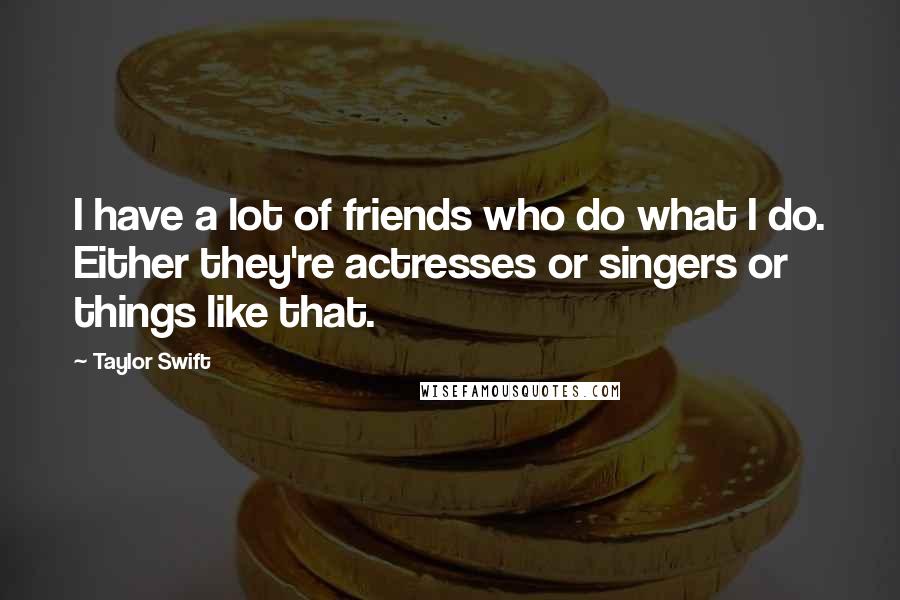 Taylor Swift Quotes: I have a lot of friends who do what I do. Either they're actresses or singers or things like that.