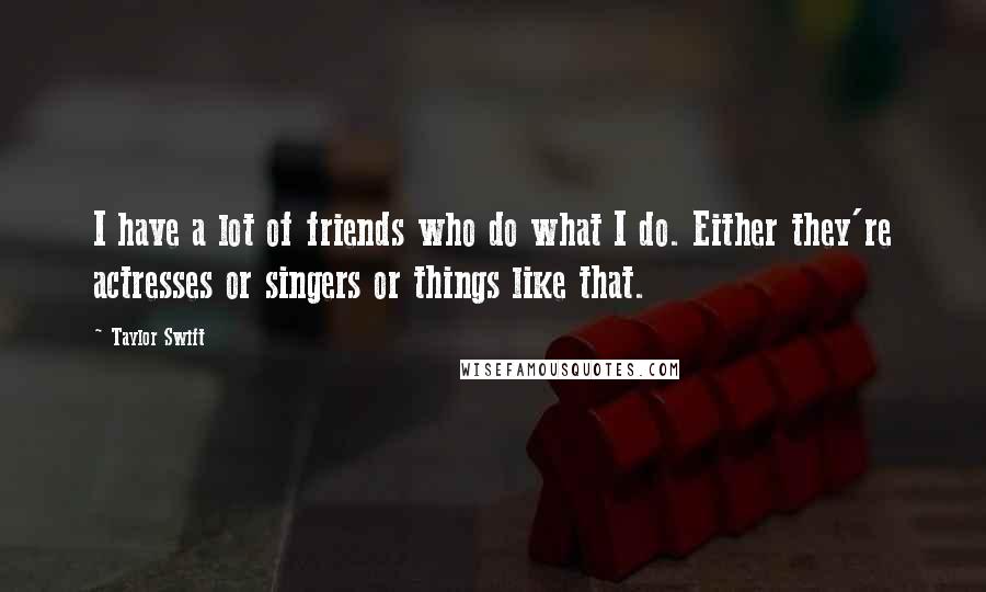 Taylor Swift Quotes: I have a lot of friends who do what I do. Either they're actresses or singers or things like that.