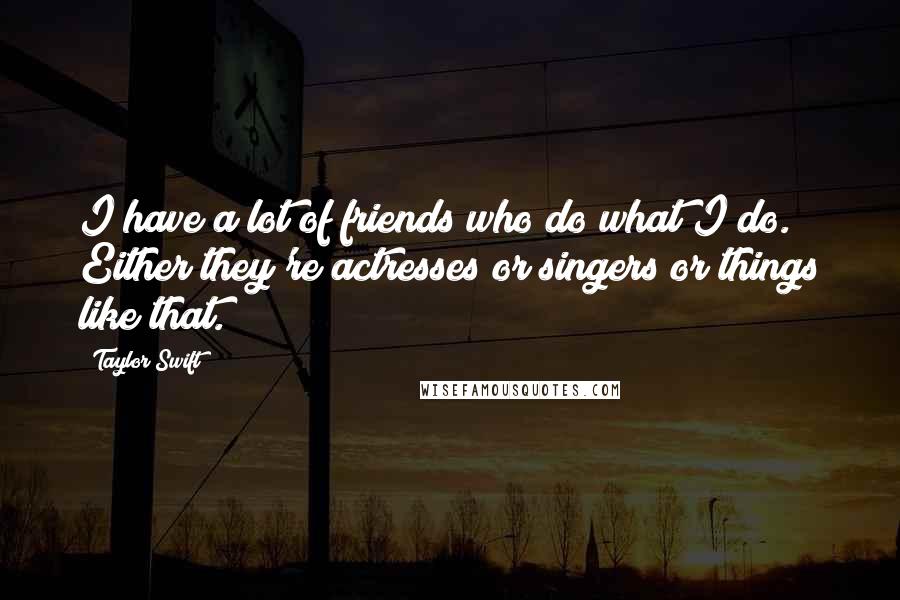 Taylor Swift Quotes: I have a lot of friends who do what I do. Either they're actresses or singers or things like that.