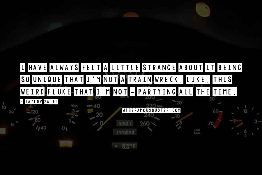 Taylor Swift Quotes: I have always felt a little strange about it being so unique that I'm not a train wreck. Like, this weird fluke that I'm not - partying all the time.