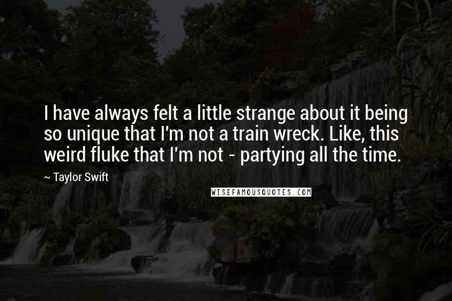 Taylor Swift Quotes: I have always felt a little strange about it being so unique that I'm not a train wreck. Like, this weird fluke that I'm not - partying all the time.
