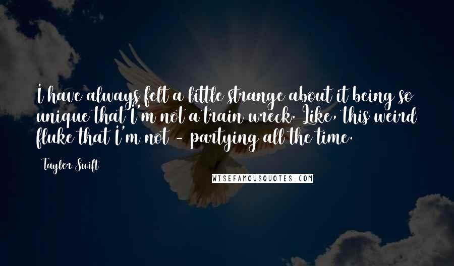 Taylor Swift Quotes: I have always felt a little strange about it being so unique that I'm not a train wreck. Like, this weird fluke that I'm not - partying all the time.