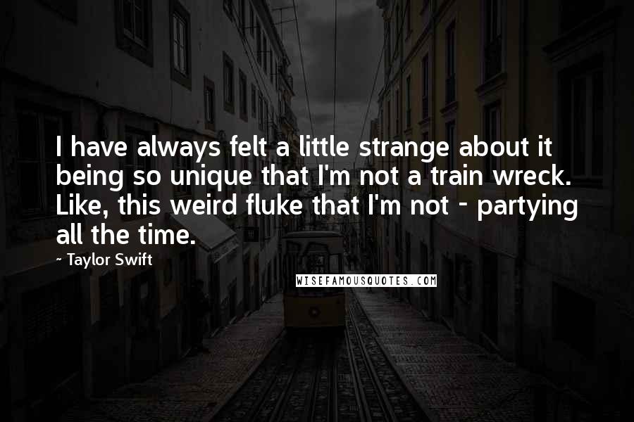 Taylor Swift Quotes: I have always felt a little strange about it being so unique that I'm not a train wreck. Like, this weird fluke that I'm not - partying all the time.