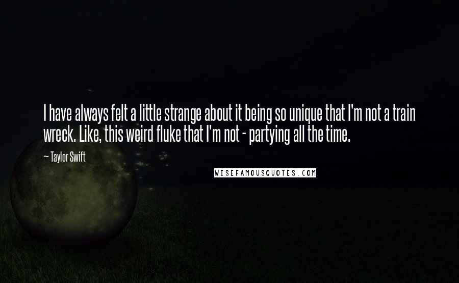 Taylor Swift Quotes: I have always felt a little strange about it being so unique that I'm not a train wreck. Like, this weird fluke that I'm not - partying all the time.