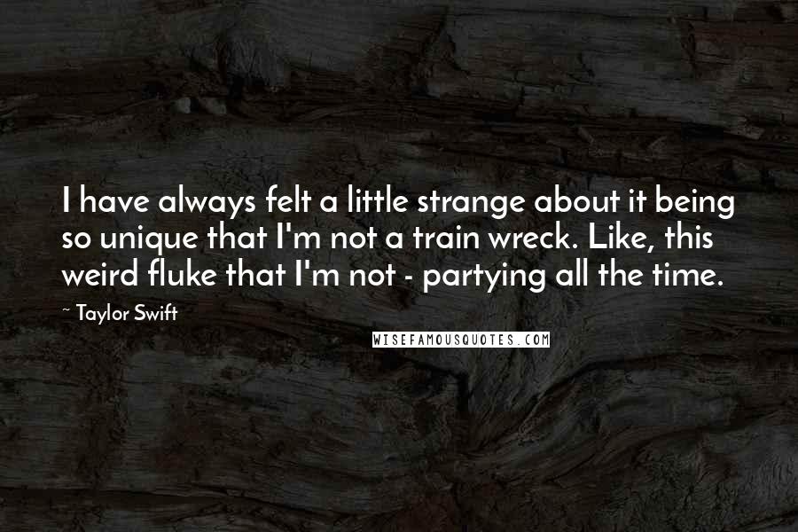 Taylor Swift Quotes: I have always felt a little strange about it being so unique that I'm not a train wreck. Like, this weird fluke that I'm not - partying all the time.