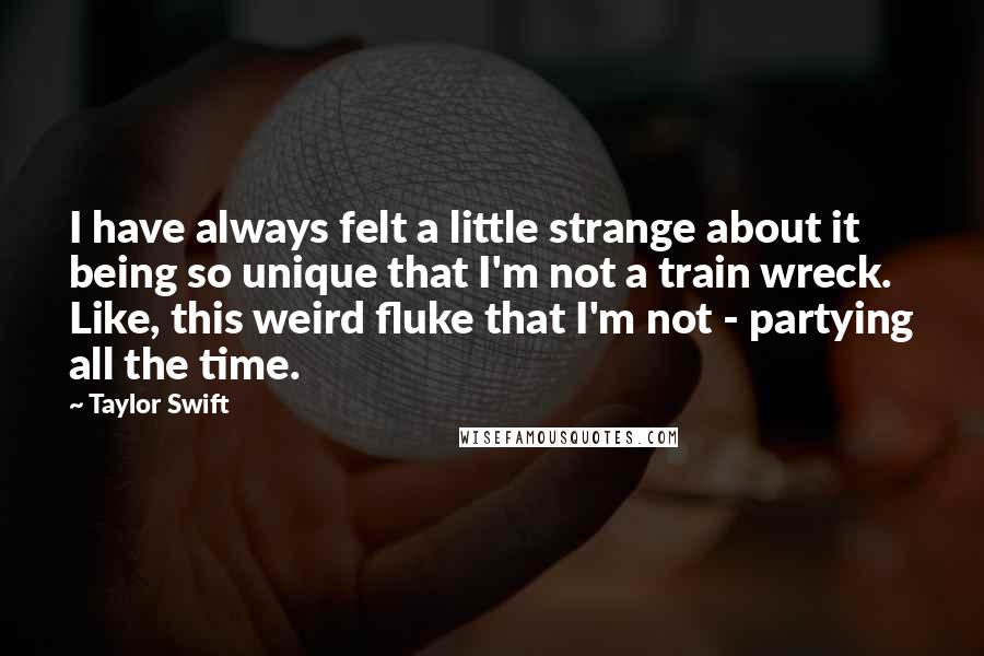 Taylor Swift Quotes: I have always felt a little strange about it being so unique that I'm not a train wreck. Like, this weird fluke that I'm not - partying all the time.