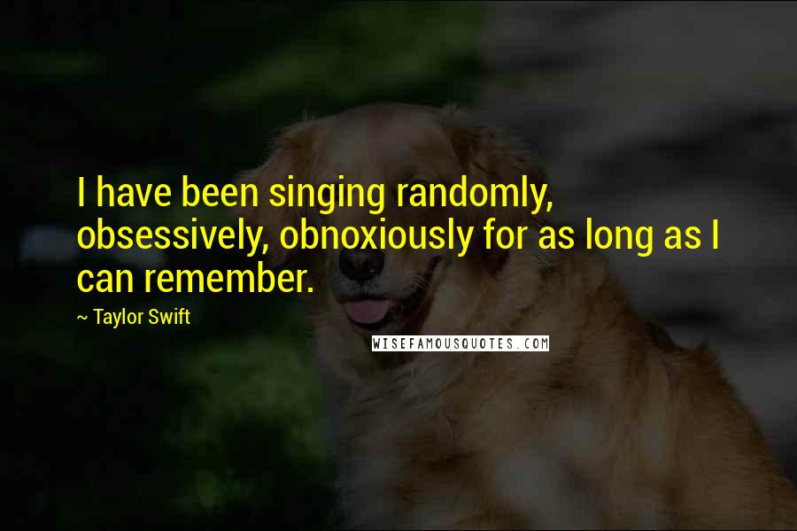 Taylor Swift Quotes: I have been singing randomly, obsessively, obnoxiously for as long as I can remember.